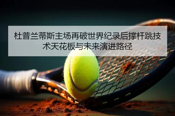 杜普兰蒂斯主场再破世界纪录后撑杆跳技术天花板与未来演进路径